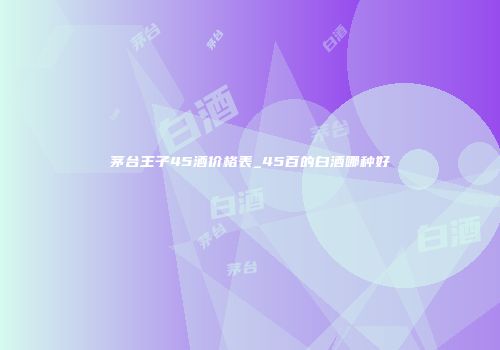 茅台王子45酒价格表_45百的白酒哪种好