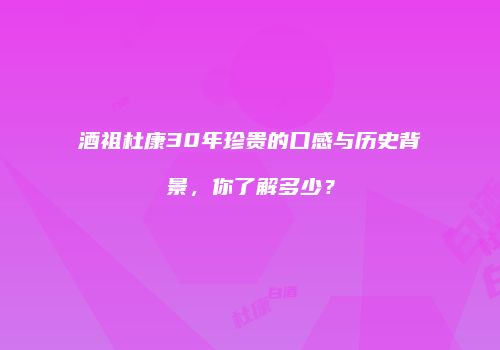 酒祖杜康30年珍贵的口感与历史背景，你了解多少？