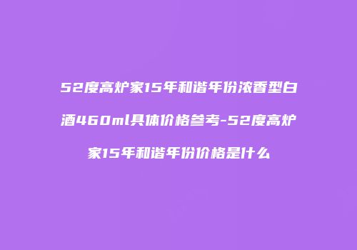 52度高炉家15年和谐年份浓香型白酒460ml具体价格参考-52度高炉家15年和谐年份价格是什么