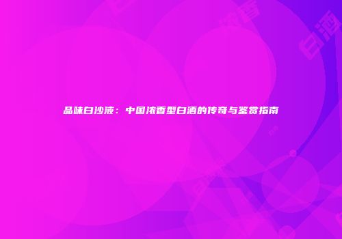 品味白沙液：中国浓香型白酒的传奇与鉴赏指南
