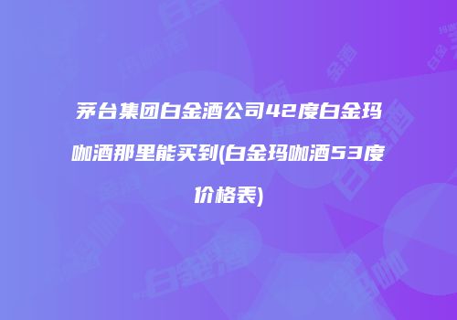 茅台集团白金酒公司42度白金玛咖酒那里能买到(白金玛咖酒53度价格表)