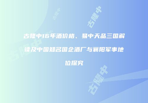 古隆中16年酒价格、易中天品三国解读及中国知名国企酒厂与襄阳军事地位探究