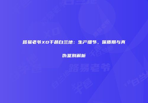 路易老爷XO干邑白兰地：生产细节、保质期与真伪鉴别解析