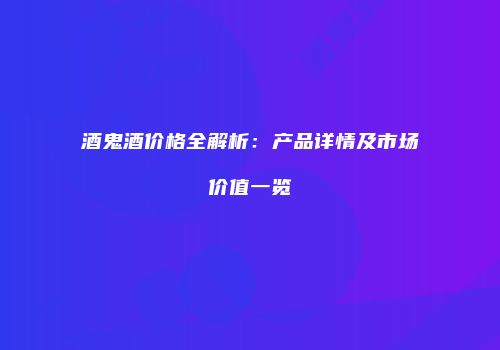 酒鬼酒价格全解析：产品详情及市场价值一览