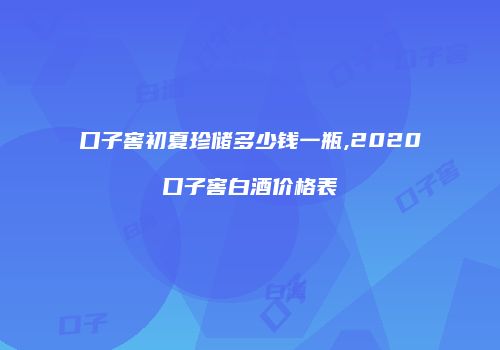 口子窖初夏珍储多少钱一瓶,2020口子窖白酒价格表