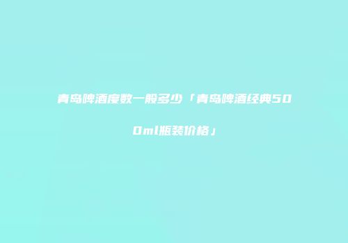 青岛啤酒度数一般多少「青岛啤酒经典500ml瓶装价格」