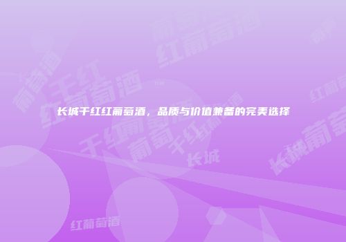 长城干红红葡萄酒，品质与价值兼备的完美选择