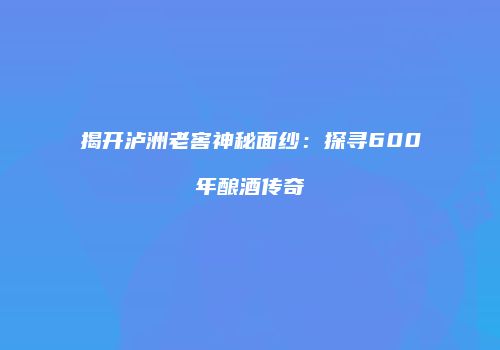揭开泸洲老窖神秘面纱：探寻600年酿酒传奇