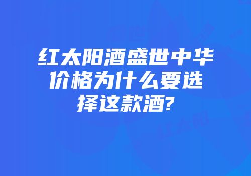 红太阳酒盛世中华价格为什么要选择这款酒?