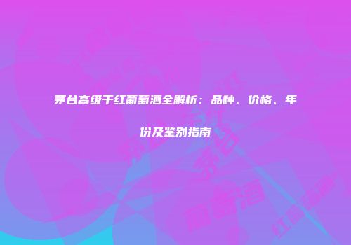 茅台高级干红葡萄酒全解析：品种、价格、年份及鉴别指南