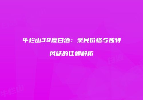 牛栏山39度白酒：亲民价格与独特风味的佳酿解析