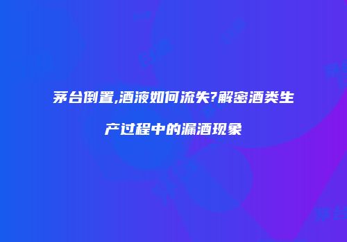 茅台倒置,酒液如何流失?解密酒类生产过程中的漏酒现象
