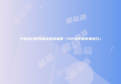 中国进口世界葡萄酒总量额「2018中国贸易进口」