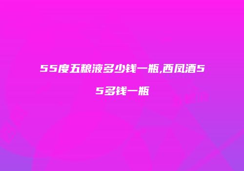 55度五粮液多少钱一瓶,西凤酒55多钱一瓶