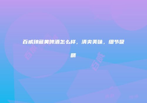 百威臻藏黄啤酒怎么样，清爽美味，细节吸睛
