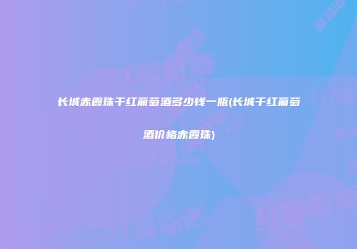 长城赤霞珠干红葡萄酒多少钱一瓶(长城干红葡萄酒价格赤霞珠)