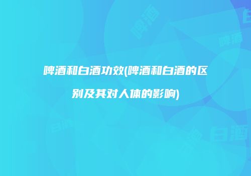啤酒和白酒功效(啤酒和白酒的区别及其对人体的影响)