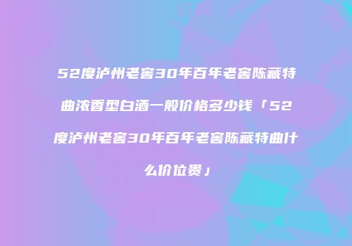 52度泸州老窖30年百年老窖陈藏特曲浓香型白酒一般价格多少钱「52度泸州老窖30年百年老窖陈藏特曲什么价位贵」