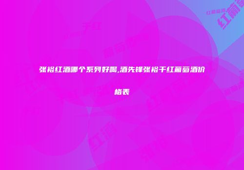 张裕红酒哪个系列好喝,酒先锋张裕干红葡萄酒价格表