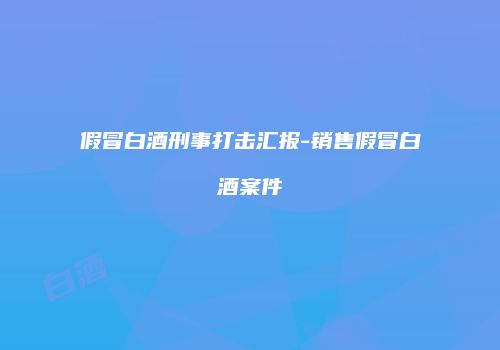 假冒白酒刑事打击汇报-销售假冒白酒案件
