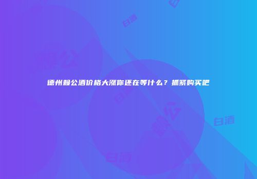 德州赖公酒价格大涨你还在等什么？抓紧购买吧
