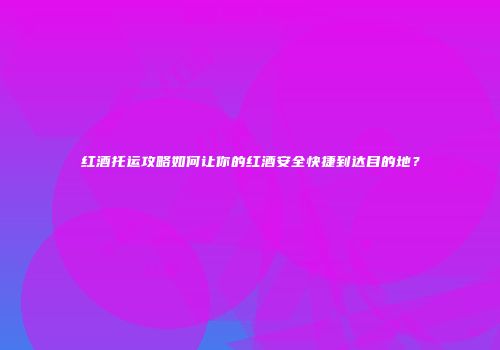 红酒托运攻略如何让你的红酒安全快捷到达目的地？