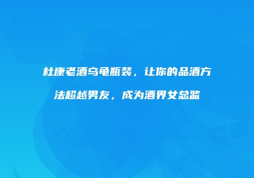 杜康老酒乌龟瓶装，让你的品酒方法超越男友，成为酒界女总监