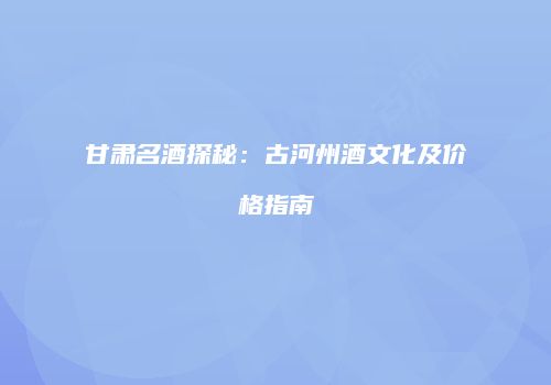 甘肃名酒探秘：古河州酒文化及价格指南