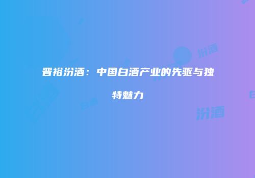 晋裕汾酒：中国白酒产业的先驱与独特魅力