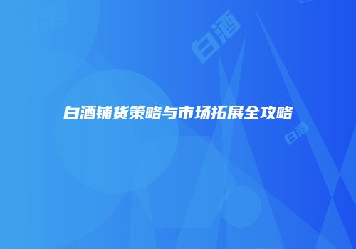 白酒铺货策略与市场拓展全攻略