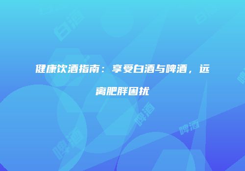 健康饮酒指南：享受白酒与啤酒，远离肥胖困扰