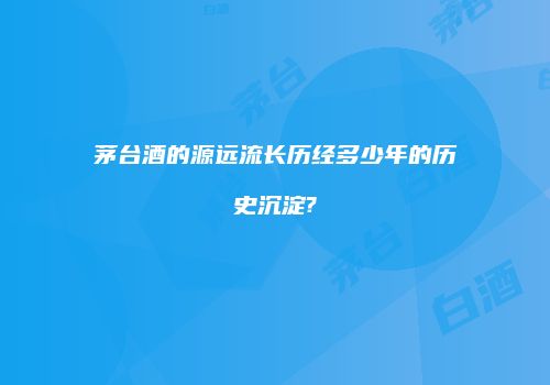 茅台酒的源远流长历经多少年的历史沉淀?