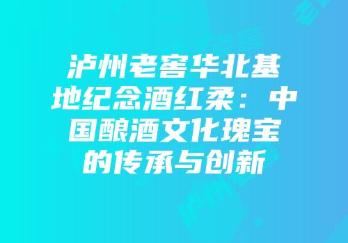 泸州老窖华北基地纪念酒红柔：中国酿酒文化瑰宝的传承与创新
