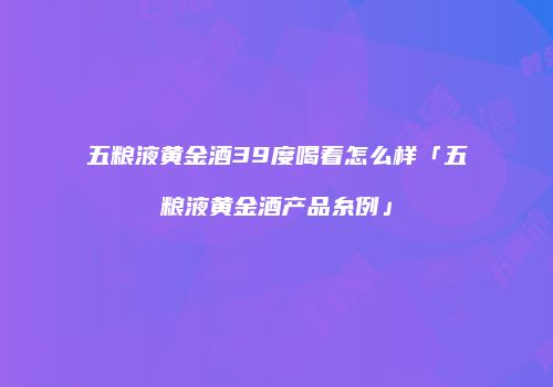五粮液黄金酒39度喝着怎么样「五粮液黄金酒产品糸例」