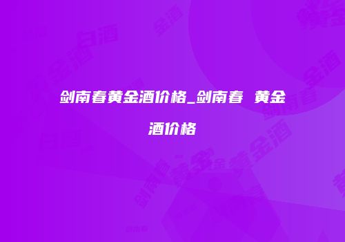 剑南春黄金酒价格_剑南春 黄金酒价格