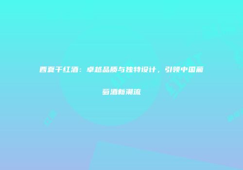 西夏干红酒：卓越品质与独特设计，引领中国葡萄酒新潮流