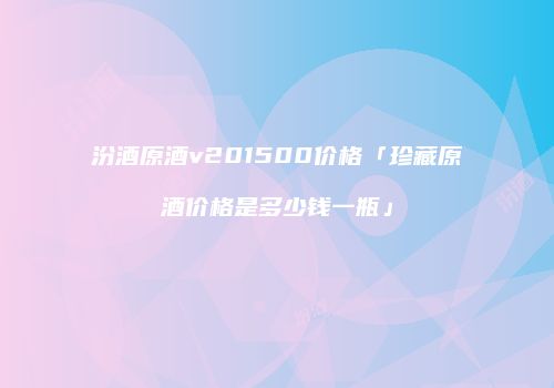 汾酒原酒v201500价格「珍藏原酒价格是多少钱一瓶」