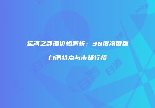 运河之都酒价格解析：38度浓香型白酒特点与市场行情