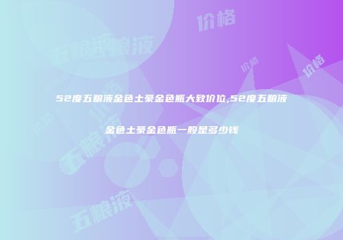 52度五粮液金色土豪金色瓶大致价位,52度五粮液金色土豪金色瓶一般是多少钱