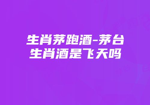 生肖茅跑酒-茅台生肖酒是飞天吗