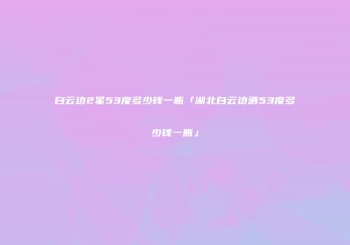 白云边2星53度多少钱一瓶「湖北白云边酒53度多少钱一瓶」