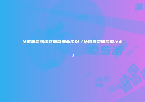 法国葡萄甜酒和葡萄酒的区别「法国葡萄酒酿酒技术」