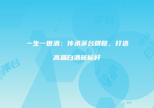 一生一世酒：传承茅台精髓，打造高端白酒新标杆
