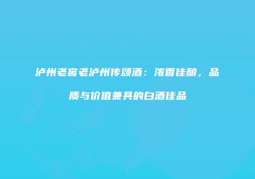泸州老窖老泸州传颂酒：浓香佳酿，品质与价值兼具的白酒佳品