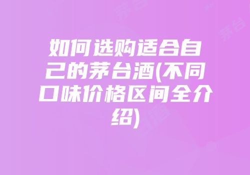 如何选购适合自己的茅台酒(不同口味价格区间全介绍)