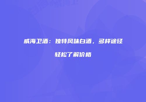威海卫酒：独特风味白酒，多样途径轻松了解价格