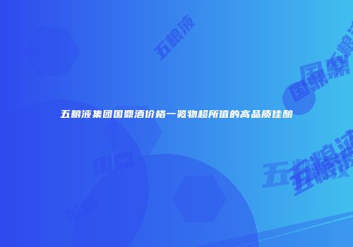 五粮液集团国鼎酒价格一览物超所值的高品质佳酿