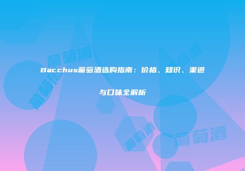 Bacchus葡萄酒选购指南：价格、知识、渠道与口味全解析
