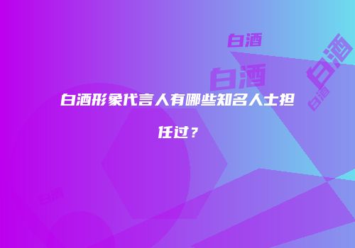 白酒形象代言人有哪些知名人士担任过？