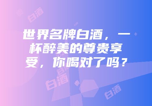 世界名牌白酒，一杯醉美的尊贵享受，你喝对了吗？